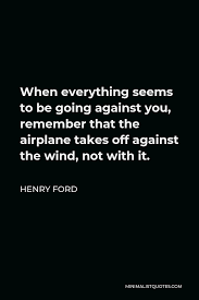 When everything seems to be going against you, remember that the airplane takes off against the wind, not with it. Henry Ford Quote When Everything Seems To Be Going Against You Remember That The Airplane Takes Off Against The Wind Not With It