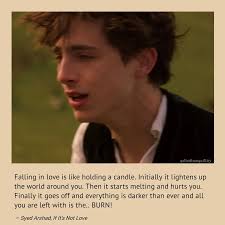 Falling in love is like holding a candle. Initially it lightens up the  world around you. Then it starts melting and hurts you. Finally it goes off  and everything is darker than