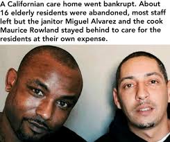 A Californian care home went bankrupt. About 16 elderly residents were  abandoned, most staff left but the janitor and the cook stayed behind to  care for the residents at their own expense.