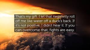 Like water off a duck's back. George Foreman Quote That S My Gift I Let That Negativity Roll Off Me Like Water Off A Duck S Back If It S Not Positive I Didn T Hear It