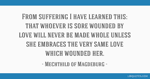 This is so because a shared pain is no longer paralyzing but mobilizing, when understood as a way to liberation.. From Suffering I Have Learned This That Whoever Is Sore Wounded By Love Will Never Be