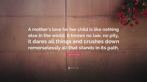 Top mother daughter quotes and love sayings there is nothing as powerful as mother's love, and nothing as healing as a child's soul.. Agatha Christie Quote A Mother S Love For Her Child Is Like Nothing Else In The World It Knows No Law No Pity It Dares All Things And Crush