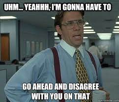 Uhm... yeahhh, I'm gonna have to go ahead and disagree with you on that -  Bill Lumbergh - quickmeme