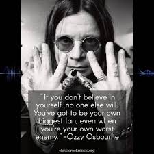 If you don't believe in yourself, no one else will. You've got to be your  own biggest fan, even when youre your own worst enemy. -Ozzy Osbourne  classicrockmusic.org