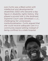 Lois Curtis was a Black artist with intellectual and developmental  disabilities (IDD) who became a key figure in disability rights history.  She played a pivotal role in the landmark Supreme Court case