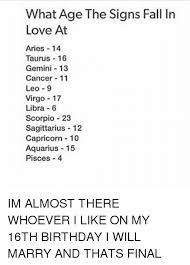 I'm always traveling, so i need somebody who doesn't have a problem with me being gone all the time or with them tagging along on my endless trips. What Age The Signs Fall In Love At Aries 14 Taurus 16 Gemini 13 Cancer 11 Leo 9 Virgo 17 Libra 6 Scorpio 23 Sagittarius 12 Capricorn 10 Aquarius 15 Pisces 4