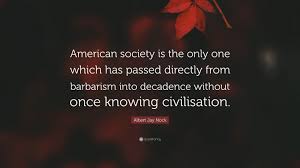 Albert Jay Nock Quote: “American society is the only one which has passed  directly from barbarism into decadence without once knowing...”
