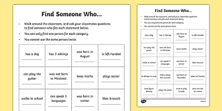 Find someone who, in which students stand up and walk around asking questions to match people to information they have been given, is one of the most popular tefl games as it is a good excuse to get students up and moving around, and so loosens their inhibitions and wakes them up. Find Someone Who Getting To Know You Game Worksheet
