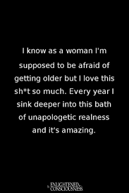 I Know As A Woman I M Supposed To Be Afraid Of Getting Older But I Love This Sh T So Much Every Year I Si Getting Old Quotes Getting Older Quotes Older