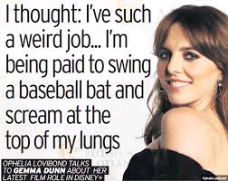 I thought: I've such a weird job... I'm being paid to swing a baseball bat  and scream at the top of my lungs