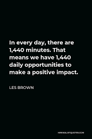 Les Brown Quote In Every Day There Are 1 440 Minutes That Means We Have 1 440 Daily Opportunities To Make A Positive Impact