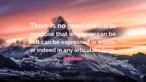 Denis Donoghue Quote: “There is no good reason to suppose that whatever can  be felt can be expressed in words, or indeed in any articulate...”