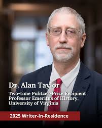 The 2025 Writer-in-Residence is Alan Taylor, Emeritus Thomas Jefferson  Professor of History, University of Virginia, author of eleven books and  two-time recipient of the Pulitzer Prize for History. Taylor will deliver  the