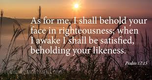 Psalm 17:15 As for me, I shall behold your face in righteousness; when I  awake I shall be satisfied, beholding your likeness.