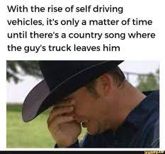 With The Rise Of Selfdriving Vehicles It S Only A Matter Of Time Until There S A Country Song Where The Guy S Truck Leaves Him Ifunny Memes Country Songs Stupid Memes