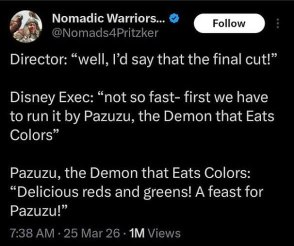 Director: “well, I'd say that the final cut!”
Disney Exec: “not so fast- first we have to run it by Pazuzu, the Demon that Eats Colors"
Pazuzu, the Demon that Eats Colors:
“Delicious reds and greens! A feast for Pazuzu!"