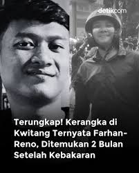 Polisi mengonfirmasi dua kerangka yang ditemukan di gedung terbakar kawasan  Kwitang, Jakarta Pusat, adalah M Farhan Hamid dan Reno Syahputeradewo.  Identitas keduanya terungkap melalui hasil tes DNA dan pemeriksaan gigi.  Dua kerangka