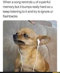 When A Song Reminds U Of A Painful Memory But It Bumps Really Hard So U Keep Listening To It And Try To Ignore Ur Flashbacks Ifunny Funny Relatable