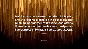 Celeste Ng Quote: “Mrs. Richardson, However, Could Not Let Izzy Be, And The  Feeling Coalesced In All Of Them: Izzy Pushing, Her Mother Rest...”