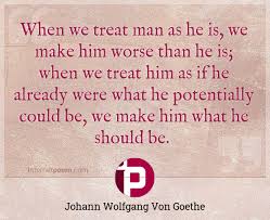 Here are two instances in the family: When We Treat Man As He Is We Make Him Worse Than He Is When We Treat Him As If He Already Were What He Potentially Could Be We Make Him What He Should Be