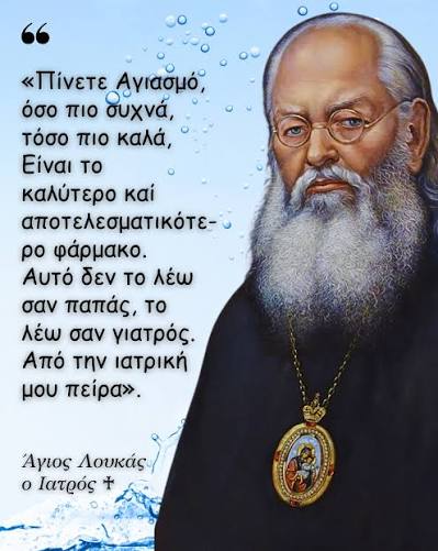 Πίνετε Αγιασμό, όσο πιο συχνά, τόσο πιο καλά, Είναι το καλύτερο καί  αποτελεσματικότερο φάρμακο. Αυτό δεν το λέω σαν παπάς, το λέω σαν γιατρός.  Από την ιατρική μου πείρα». ~ Άγιος Λουκάς