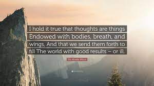 Best thoughts become things quotes selected by thousands of our users! Ella Wheeler Wilcox Quote I Hold It True That Thoughts Are Things Endowed With Bodies Breath And Wings And That We Send Them Forth To Fill The