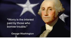 Worry is the interest paid by those who borrow trouble.” George Washington  On this President's Day weekend, I thought it might be a good idea to  ponder some words from the father