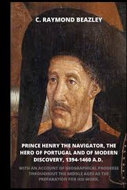 Prince Henry the Navigator, the Hero of Portugal and of Modern Discovery,  1394-1460 A.D.: With an Account of Geographical Progress Throughout the ...