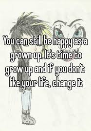 You Can Still Be Happy As A Grown Up It S Time To Grow Up And If You Don T Like Your Life Change It