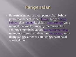 Pencemaran merupakan kemasukan bahan pencemar seperti bahan kimia, hingar, haba, cahaya dan tenaga di alam sekitar yang mengakibatkan kesan memusnahkan sehingga membahayakan kesihatan manusia, mengancam sumber alam dan ekosistem, serta mengganggu ameniti dan kepenggunaan alam sekitar. Pencemaran Alam Sekitar Ppt Download