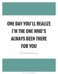 One Day You Ll Realize I M The One Who S Always Been There For Picture Quotes