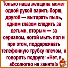 Только наша женщина может одной рукой варить борщ, другой - вытирать пыль,  одним глазом следить за детьми, вторым за сериалом, ногой мытЬ пол и при  этом, поддерживать телефонную трубку плечом, И говорить