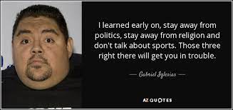 You've probably heard it said that you should never discuss religion, money, or politics with people. Gabriel Iglesias Quote I Learned Early On Stay Away From Politics Stay Away
