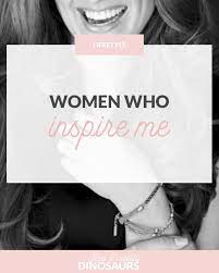 Women Who Inspire Me And Possibly Dinosaurs