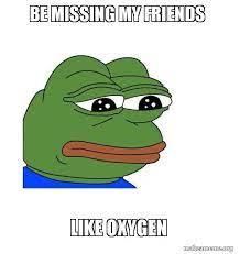Be Missing My Friends Like Oxygen Feels Bad Man Make A Meme
