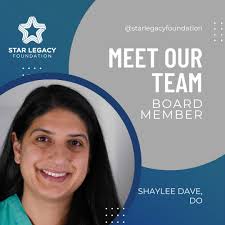 Star Legacy Foundation would not be possible without our amazing board  members. Shaylee Dave, DO joined the Star Legacy Foundation Board of  Directors in 2021. Dr. Dave is an internal medicine specialist