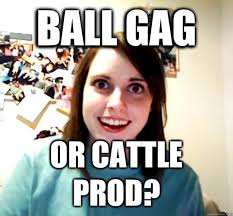 Ball Gag Or Cattle Prod Overly Attached Girlfriend Quickmeme