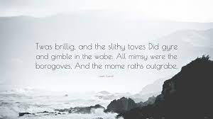 'twas brillig, and the slithy toves. drangled me with crinkly bindlewurdles did gyre and gimble in the wabe religeorge too thee worled the luptuous drindle did unfrack physics you're already halfway through the quiz. Lewis Carroll Quote Twas Brillig And The Slithy Toves Did Gyre And Gimble In The Wabe All Mimsy Were The Borogoves And The Mome Raths Out