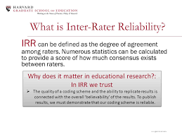 While there have been a variety of methods to measure interrater reliability, traditionally it was measured as percent agreement, calculated as the number of agreement scores divided by the total number of scores. Inter Rater Reliability March 1 2013 Emily Phillips Galloway William Johnston Ppt Download