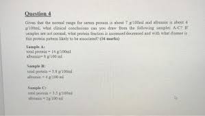 Total protein measurements are used in the diagnosis/treatment of diseases involving the liver, kidney, bone marrow & other metabolic/nutritional disorders. Solved Question 4 Given That The Normal Range For Serum P Chegg Com