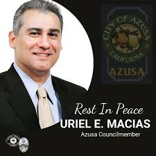 On behalf of Chief Bertelsen and the men and women of the Azusa Police  Department, we regret to inform you of the sudden passing of Azusa City  Council member Uriel E. Macias.