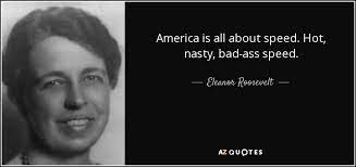 Anna eleanor roosevelt dramatically changed the perception of the first lady of the united states because of her political and diplomatic activism. Eleanor Roosevelt Quote America Is All About Speed Hot Nasty Bad Ass Speed