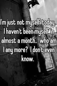 I M Just Not Myself Today I Haven T Been Myself In Almost A Month Who Am I Any More I Don T Even Know