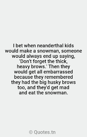 Discover 75 quotes tagged as embarrassed quotations: I Bet When Neanderthal Kids Would Make A Snowman Someone Would Always End Up Saying Don T Forget The Thick Heavy Brows Then They Would Get All Embarrassed Because They Remembered They Had