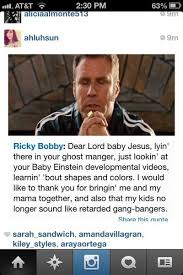 Talladega nights baby jesus memes. Ricky Bobby Dear Lord Baby Jesus Lyin There In Your Ghost Manger Just Lookin At Your Baby Einstein Developmental Videos Learnin Bout Shapes And Colors I Would Like To Thank You For
