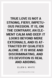 True love is not a strong, fiery, impetuous passion. True Love Quote True Love Is Not A Strong Fiery Impetuous Passion It Is On The Contrary An Element Calm And Deep It Looks Beyond Mere Externals And Is Attracted By