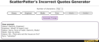 I can make my own post of every character i've drawn if anyone wants, but for now i'll just link my fav/main. Scatterpatter S Incorrect Quotes Generator Number Of Characters Generate Prompt Soldier Your Prompt Heavy Dammit Engineer Engineer What It Wasn T Me Pyro Sorry Force Of Habit Dammit Medic Medic Not Me Either
