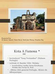 Tinggalan sejarah yang sebenar di malaysia adalah paling masyhur di sini iaitu kota a'famosa. Kota A Famosa