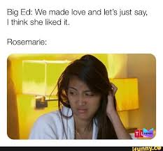 An element of a culture or system of behavior all posts must be memes and follow a general meme setup. Big Ed We Made Love And Let S Just Say I Think She Liked It Rosemarie Ifunny