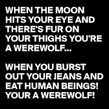 Maybe you would like to learn more about one of these? When The Moon Hits Your Eye And There S Fur On Your Thighs You Re A Werewolf When You Burst Out Your Jeans And Eat Human Beings Your A Werewolf Post By Busylizzie